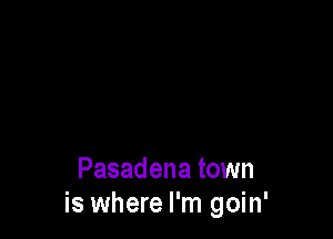 Pasadena town
is where I'm goin'