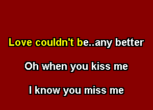 Love couldn't be..any better

Oh when you kiss me

I know you miss me