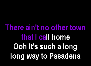 There ain't no other town

thatl call home
Ooh It's such a long
long way to Pasadena