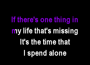If there's one thing in
my life that's missing

It's the time that
I spend alone