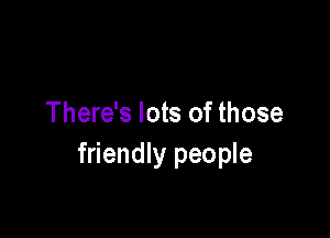 There's lots of those

friendly people