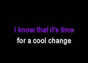 I know that it's time

for a cool change