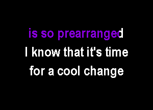is so prearranged
I know that it's time

for a cool change