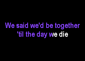 We said we'd be together

'til the day we die
