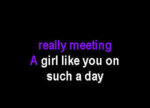 really meeting

A girl like you on
such a day