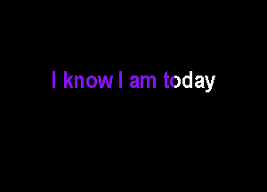 I knowl am today