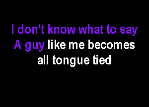 I don't know what to say
A guy like me becomes

all tongue tied
