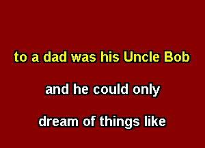 to a dad was his Uncle Bob

and he could only

dream of things like