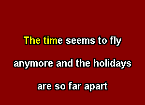 The time seems to fly

anymore and the holidays

are so far apart