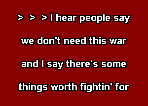 I hear people say
we don't need this war

and I say there's some

things worth fightin' for