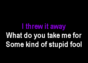 I threw it away

What do you take me for
Some kind of stupid fool