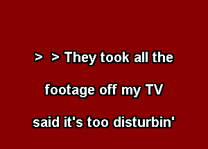 They took all the

footage off my TV

said it's too disturbin'