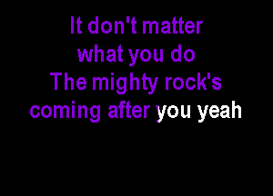 It don't matter
what you do
The mighty rock's

coming after you yeah
