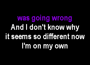 was going wrong
And I don't know why

it seems so different now
I'm on my own