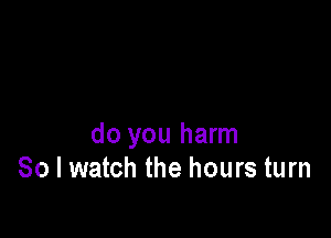 do you harm
So I watch the hours turn