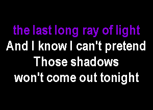 the last long ray of light
And I knowl can't pretend

Those shadows
won't come out tonight