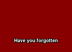 Have you forgotten