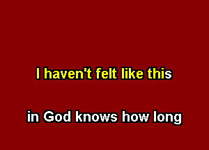 I haven't felt like this

in God knows how long