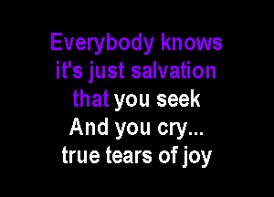 Everybody knows
it's just salvation

that you seek
And you cry...
true tears of joy