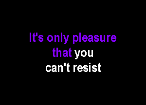 It's only pleasure

that you
can't resist