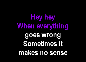 Hey hey
When everything

goes wrong
Sometimes it
makes no sense