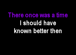 There once was a time
I should have

known better then