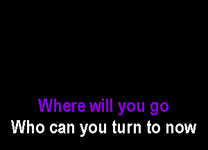 Where will you go
Who can you turn to now