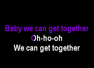 Baby we can get together

Oh-ho-oh
We can get together