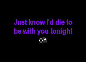 Just know I'd die to

be with you tonight
oh