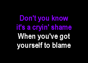 Don'tyou know
it's a cryin' shame

When you've got
yourself to blame