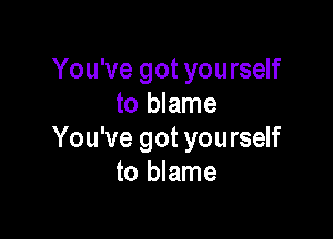 You've got yourself
to blame

You've got you rself
to blame