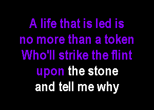 A life that is led is
no more than a token
Who'll strike the flint

upon the stone
and tell me why