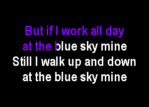 But ifl work all day
at the blue sky mine

Still I walk up and down
at the blue sky mine
