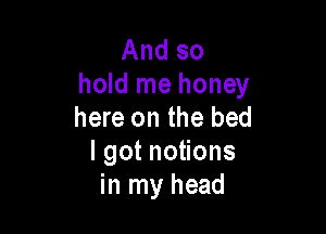 And so
hold me honey

here on the bed
Igotno ons
in my head