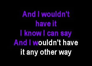 And I wouldn't
have it

I knowl can say
And I wouldn't have
it any other way