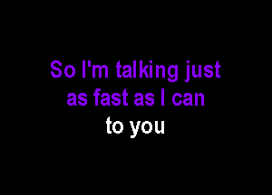So I'm talking just

as fast as I can
to you
