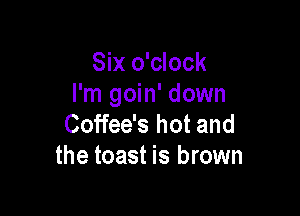Six o'clock
I'm goin' down

Coffee's hot and
the toast is brown