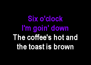 Six o'clock
I'm goin' down

The coffee's hot and
the toast is brown