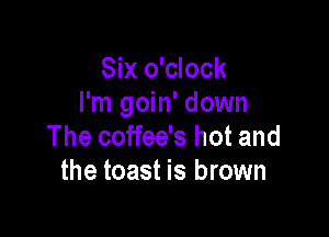 Six o'clock
I'm goin' down

The coffee's hot and
the toast is brown