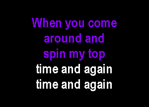 When you come
around and

spin my top
time and again
time and again