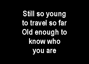 Still so young
to travel so far

Old enough to
know who
you are