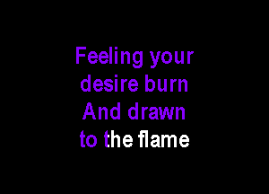 Feeling your
desire burn

And drawn
to the flame