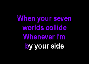 When your seven
worlds collide

Whenever I'm
by your side