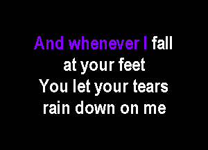 And whenever I fall
at your feet

You let your tears
rain down on me