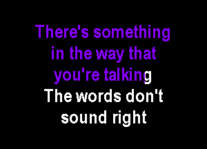 There's something
in the way that

you're talking
The words don't
sound right