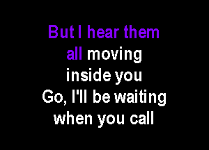 Butl hear them
all moving

inside you
Go, I'll be waiting
when you call