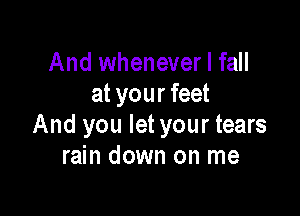 And whenever I fall
at your feet

And you let your tears
rain down on me