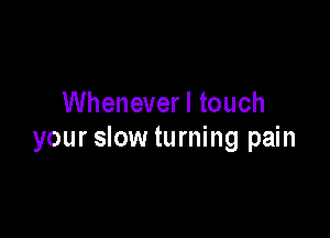 Wheneverl touch

your slow turning pain