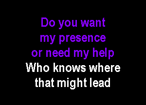 Do you want
my presence

or need my help
Who knows where
that might lead