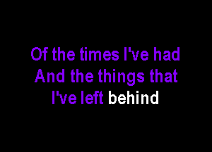 Of the times I've had
And the things that

I've left behind